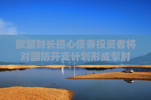欧盟财长担心债券投资者将对国防开支计划形成掣肘