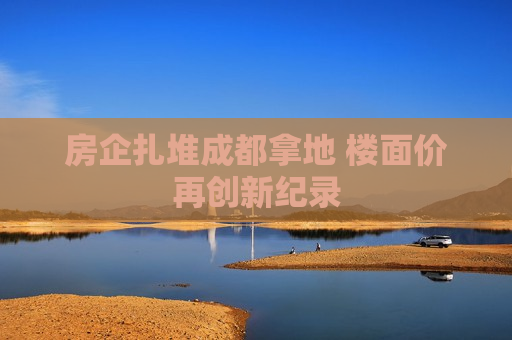 房企扎堆成都拿地 楼面价再创新纪录