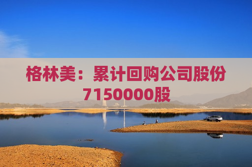 格林美：累计回购公司股份7150000股