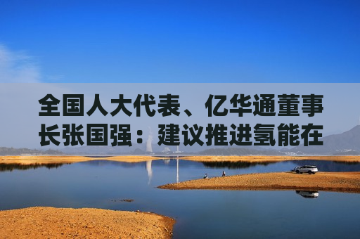 全国人大代表、亿华通董事长张国强：建议推进氢能在工业及电力等领域多元化示范应用