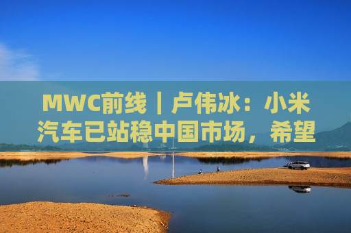 MWC前线｜卢伟冰：小米汽车已站稳中国市场，希望2027年正式出海