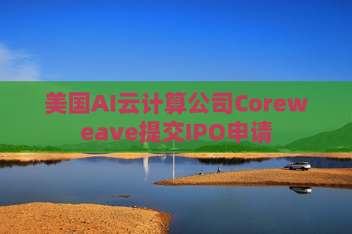 美国AI云计算公司Coreweave提交IPO申请