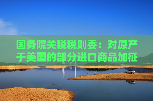 国务院关税税则委：对原产于美国的部分进口商品加征关税