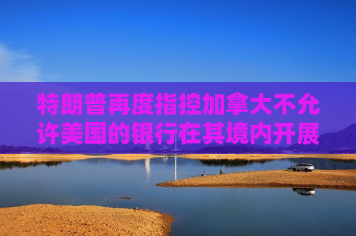 特朗普再度指控加拿大不允许美国的银行在其境内开展业务