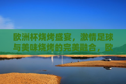 欧洲杯烧烤盛宴， *** 足球与美味烧烤的完美融合，欧洲杯烧烤盛宴，足球与烧烤的 *** 碰撞，欧洲杯烧烤盛宴，足球与烧烤的 *** 交汇