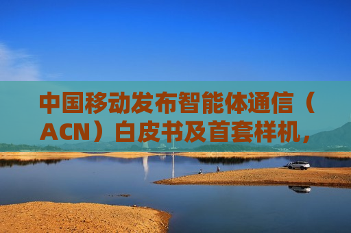 中国移动发布智能体通信（ACN）白皮书及首套样机，为6G发展提供澎湃动力
