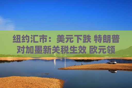 纽约汇市：美元下跌 特朗普对加墨新关税生效 欧元领涨G-10货币