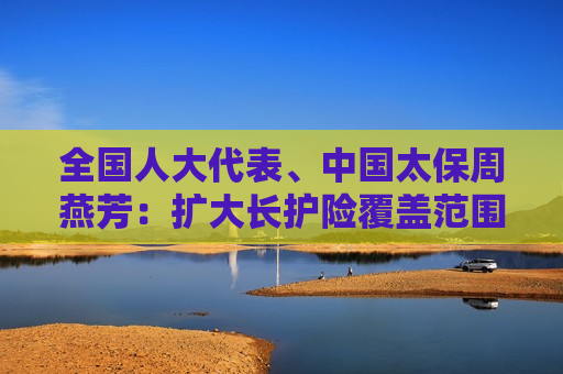 全国人大代表、中国太保周燕芳：扩大长护险覆盖范围 加强巨灾保险财政支持  第1张