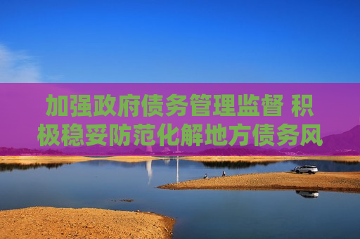加强 *** 债务管理监督 积极稳妥防范化解地方债务风险