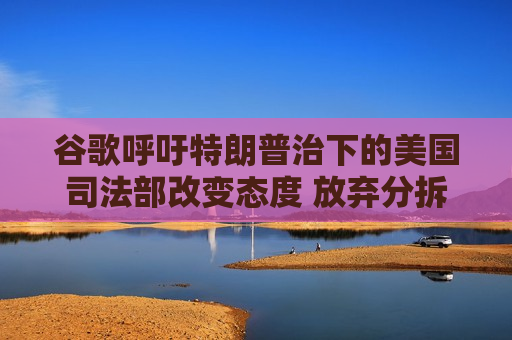 谷歌呼吁特朗普治下的美国司法部改变态度 放弃分拆该公司