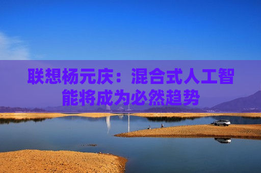 联想杨元庆：混合式人工智能将成为必然趋势