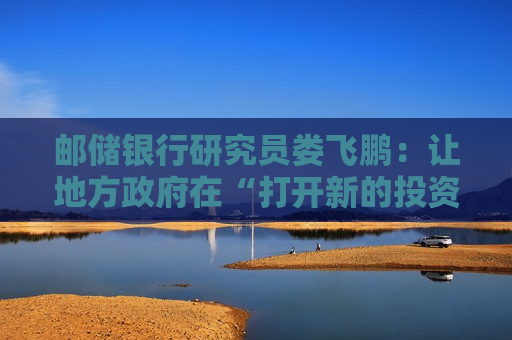 邮储银行研究员娄飞鹏：让地方 *** 在“打开新的投资空间”中发挥积极作用
