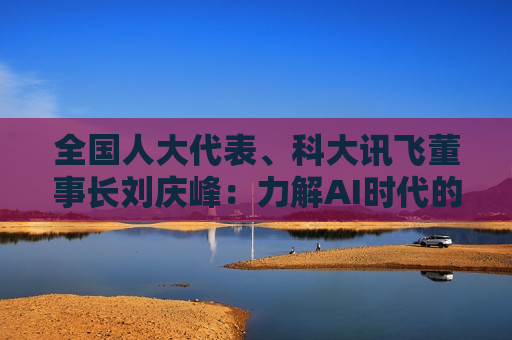 全国人大代表、科大讯飞董事长刘庆峰：力解AI时代的教育、就业、医疗与消费升级命题
