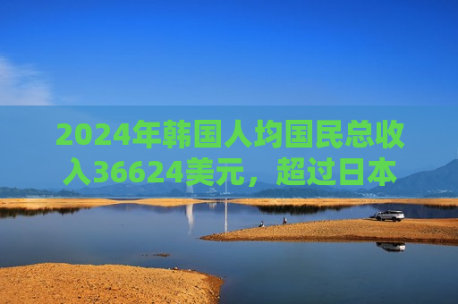 2024年韩国人均国民总收入36624美元，超过日本
