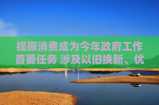 提振消费成为今年 *** 工作首要任务 涉及以旧换新、优化假期制度等重点