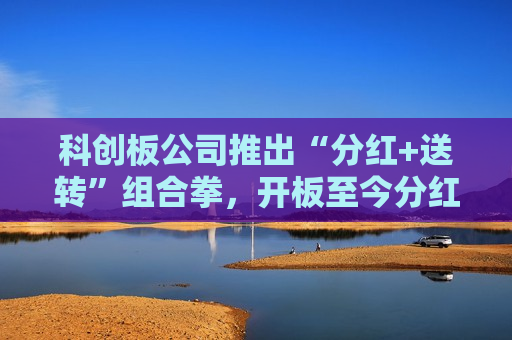 科创板公司推出“分红+送转”组合拳，开板至今分红超1456亿