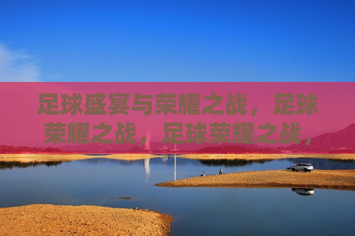 足球盛宴与荣耀之战，足球荣耀之战，足球荣耀之战，盛宴与荣耀的碰撞