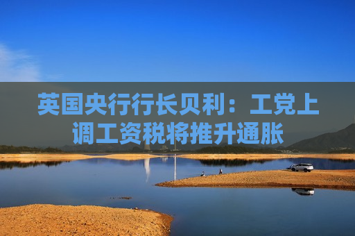 英国央行行长贝利：工党上调工资税将推升通胀