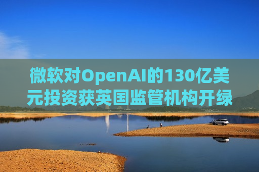 微软对OpenAI的130亿美元投资获英国监管机构开绿灯