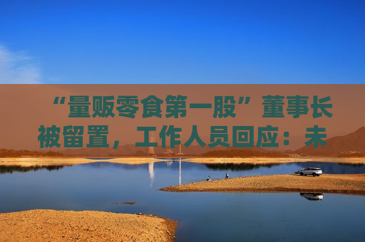 “量贩零食之一股”董事长被留置，工作人员回应：未有最新消息，经营正常