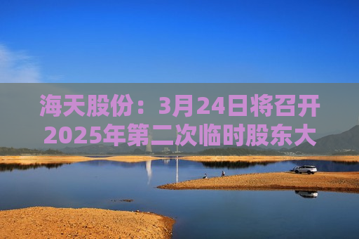 海天股份：3月24日将召开2025年第二次临时股东大会