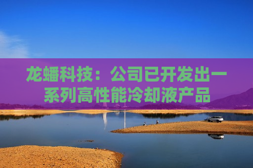 龙蟠科技：公司已开发出一系列高性能冷却液产品  第1张