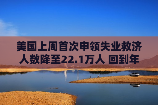 美国上周首次申领失业救济人数降至22.1万人 回到年初时的低水平