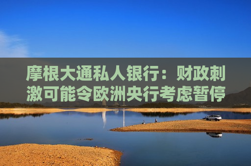 摩根大通私人银行：财政 *** 可能令欧洲央行考虑暂停降息