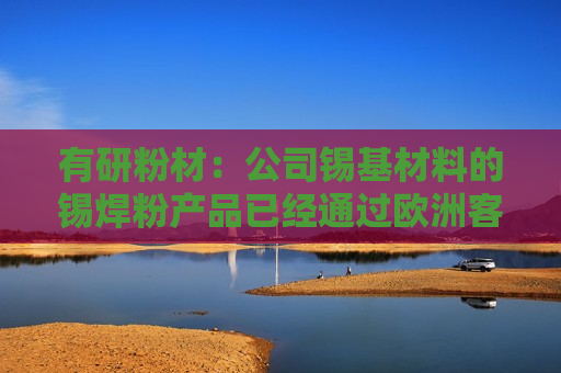 有研粉材：公司锡基材料的锡焊粉产品已经通过欧洲客户试验，目前在沟通批量订单阶段