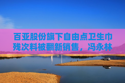 百亚股份旗下自由点卫生巾残次料被翻新销售，冯永林为公司董事长  第1张
