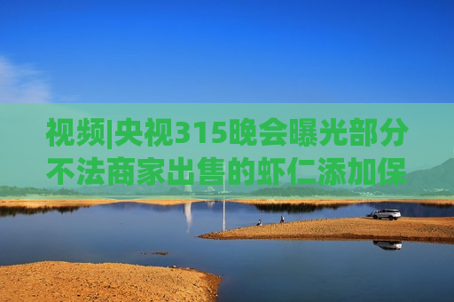 视频|央视315晚会曝光部分不法商家出售的虾仁添加保水剂增重