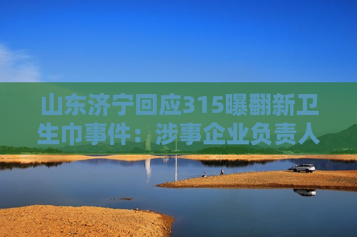 山东济宁回应315曝翻新卫生巾事件：涉事企业负责人被控制
