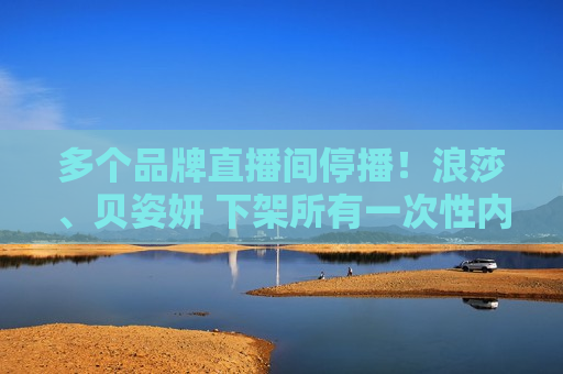 多个品牌直播间停播！浪莎、贝姿妍 下架所有一次性 *** 产品！浪莎控股董秘：正在处理 该下架就下架