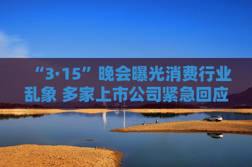“3·15”晚会曝光消费行业乱象 多家上市公司紧急回应