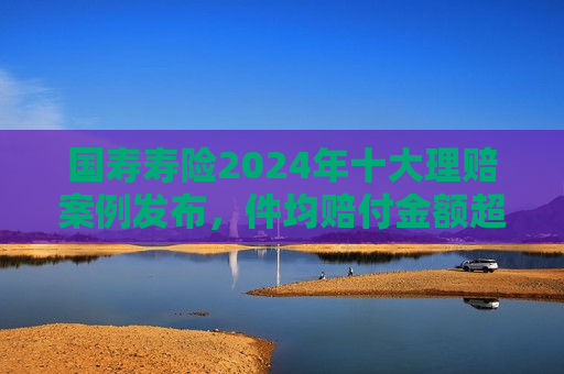 国寿寿险2024年十大理赔案例发布，件均赔付金额超1800万元