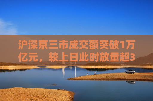 沪深京三市成交额突破1万亿元，较上日此时放量超340亿元