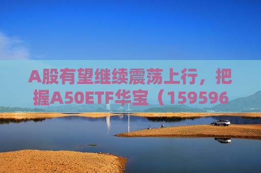 A股有望继续震荡上行，把握A50ETF华宝（159596）类核心资产低吸窗口