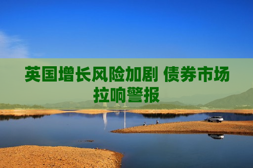 英国增长风险加剧 债券市场拉响警报