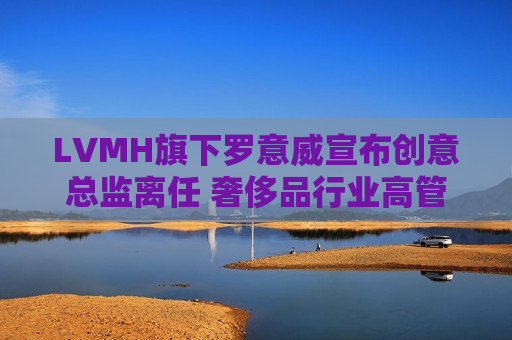LVMH旗下罗意威宣布创意总监离任 奢侈品行业高管更迭潮持续  第1张