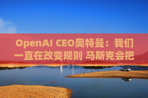 OpenAI CEO奥特曼：我们一直在改变规则 马斯克会把坏事做尽