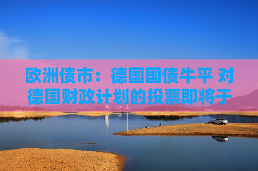 欧洲债市：德国国债牛平 对德国财政计划的投票即将于周二举行