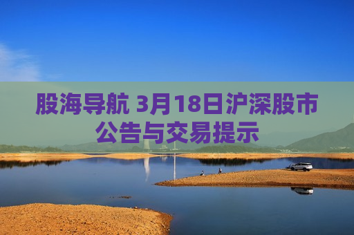 股海导航 3月18日沪深股市公告与交易提示