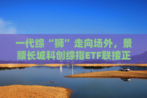 一代综“狮”走向场外，景顺长城科创综指ETF联接正在发行