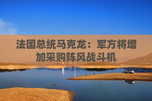 法国总统马克龙：军方将增加采购阵风战斗机