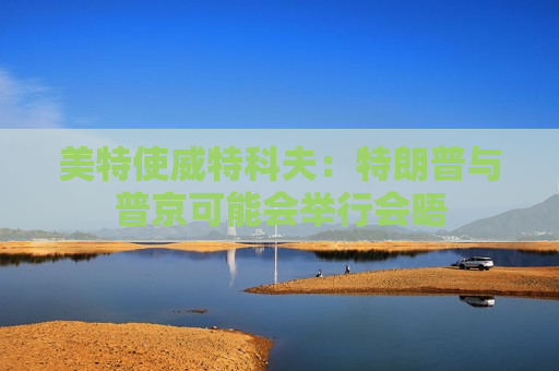 美特使威特科夫：特朗普与普京可能会举行会晤