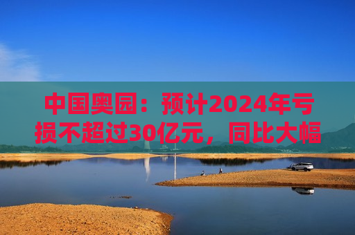 中国奥园：预计2024年亏损不超过30亿元，同比大幅下降  第1张