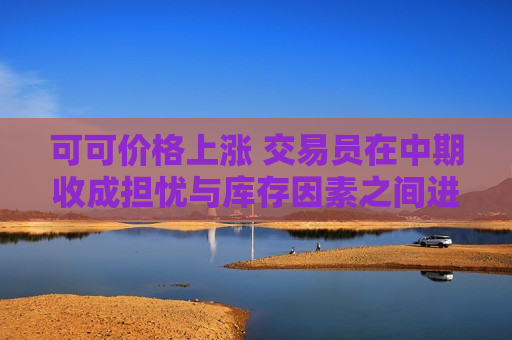可可价格上涨 交易员在中期收成担忧与库存因素之间进行权衡