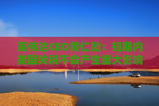 英伟达CEO黄仁勋：短期内美国关税不会产生重大影响