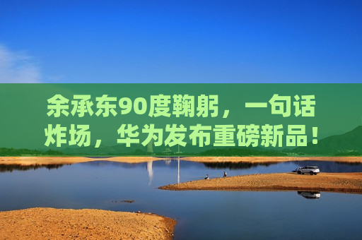余承东90度鞠躬，一句话炸场，华为发布重磅新品！