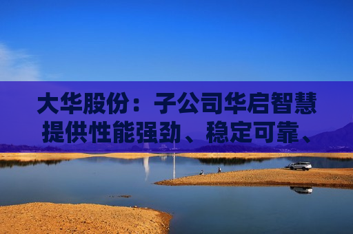 大华股份：子公司华启智慧提供性能强劲、稳定可靠、可持续演进的服务器及软硬一体解决方案